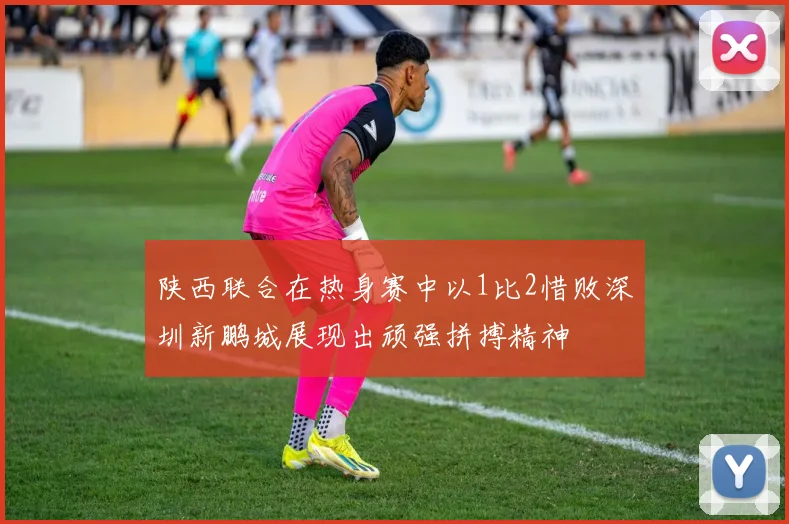 陕西联合在热身赛中以1比2惜败深圳新鹏城展现出顽强拼搏精神