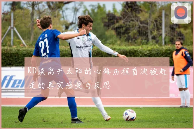 KD谈离开太阳的心路历程首次被赶走的真实感受与反思
