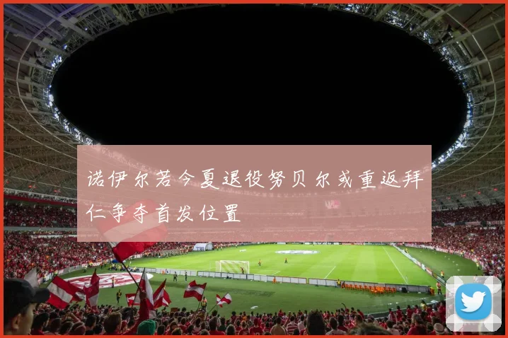 诺伊尔若今夏退役努贝尔或重返拜仁争夺首发位置
