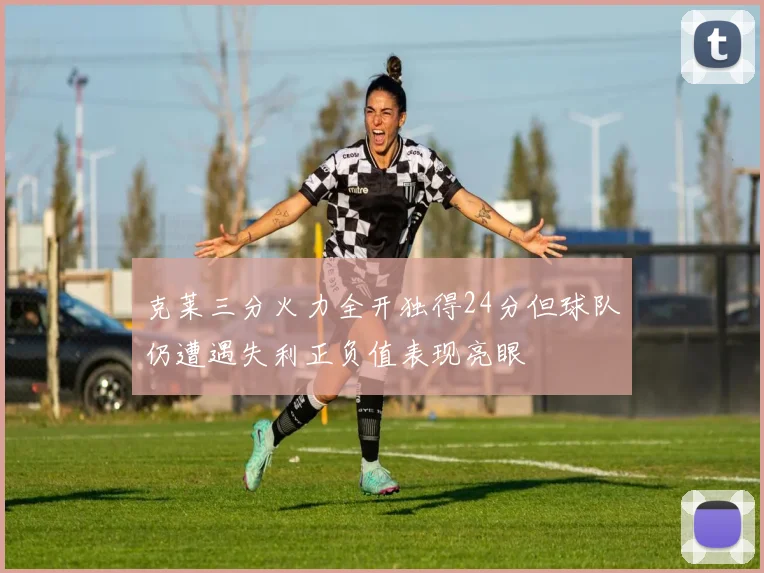 克莱三分火力全开独得24分但球队仍遭遇失利正负值表现亮眼