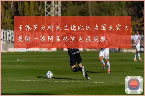 卡佩罗分析米兰德比认为国米实力更胜一筹阿莱格里或成变数