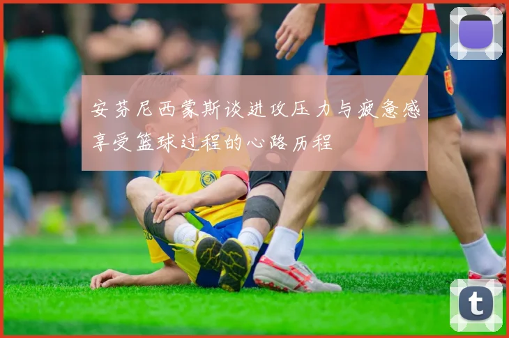 安芬尼西蒙斯谈进攻压力与疲惫感享受篮球过程的心路历程
