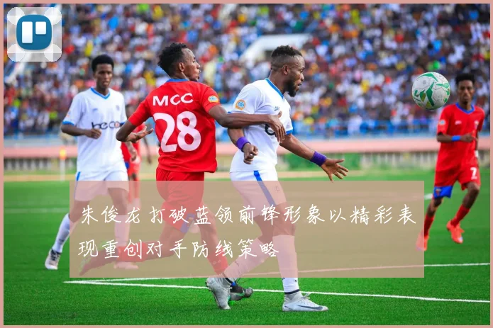 朱俊龙打破蓝领前锋形象以精彩表现重创对手防线策略