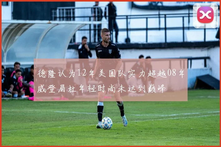 德隆认为12年美国队实力超越08年威登眉杜年轻时尚未达到巅峰