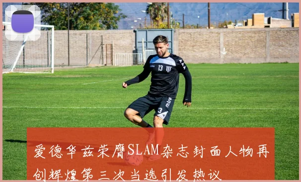 爱德华兹荣膺SLAM杂志封面人物再创辉煌第三次当选引发热议