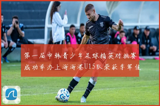 第一届中韩青少年足球精英对抗赛成功举办上海海港U15队荣获季军佳绩