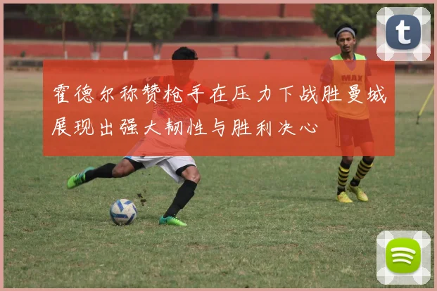 霍德尔称赞枪手在压力下战胜曼城展现出强大韧性与胜利决心
