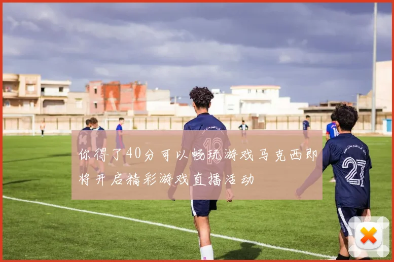 你得了40分可以畅玩游戏马克西即将开启精彩游戏直播活动