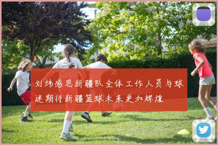 刘炜感恩新疆队全体工作人员与球迷期待新疆篮球未来更加辉煌