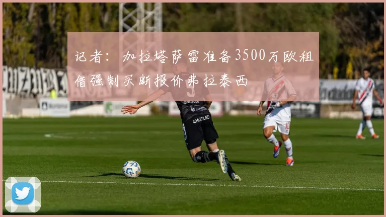 记者：加拉塔萨雷准备3500万欧租借强制买断报价弗拉泰西