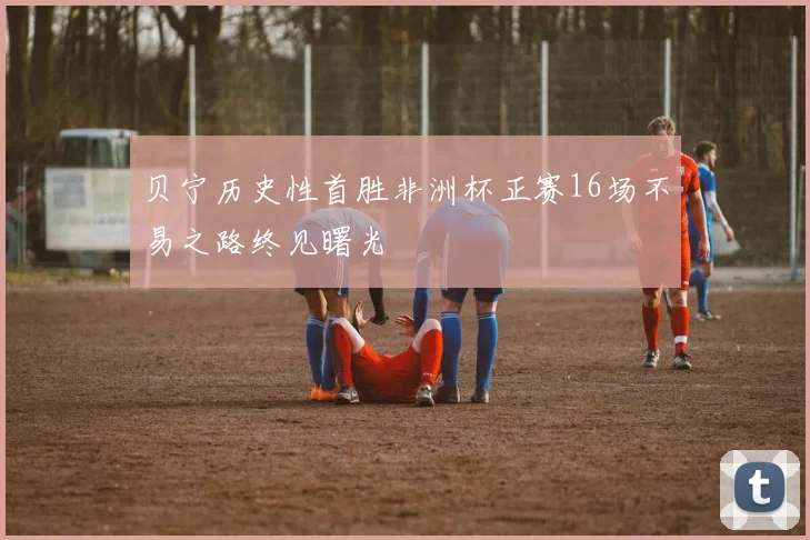 贝宁历史性首胜非洲杯正赛16场不易之路终见曙光