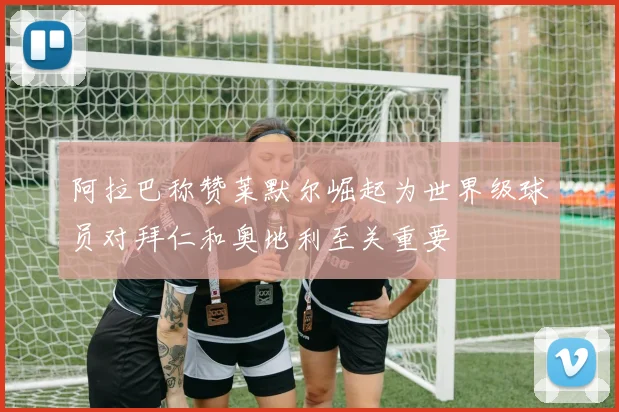 阿拉巴称赞莱默尔崛起为世界级球员对拜仁和奥地利至关重要