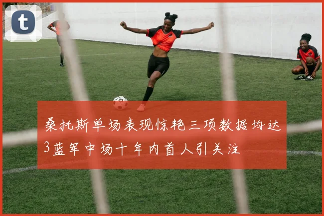 桑托斯单场表现惊艳三项数据均达3蓝军中场十年内首人引关注