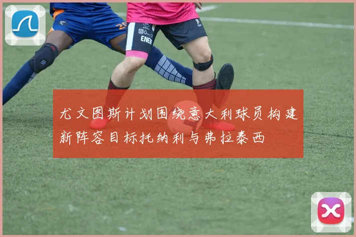 尤文图斯计划围绕意大利球员构建新阵容目标托纳利与弗拉泰西