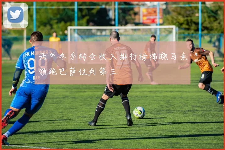 西甲冬季转会收入排行榜揭晓马竞领跑巴萨位列第三