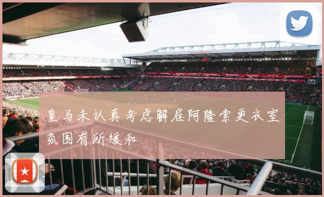 皇马未认真考虑解雇阿隆索更衣室氛围有所缓和