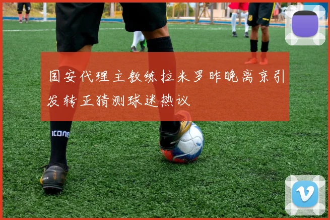 国安代理主教练拉米罗昨晚离京引发转正猜测球迷热议