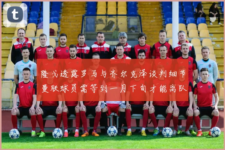 隆戈透露罗马与齐尔克泽谈判细节曼联球员需等到一月下旬才能离队