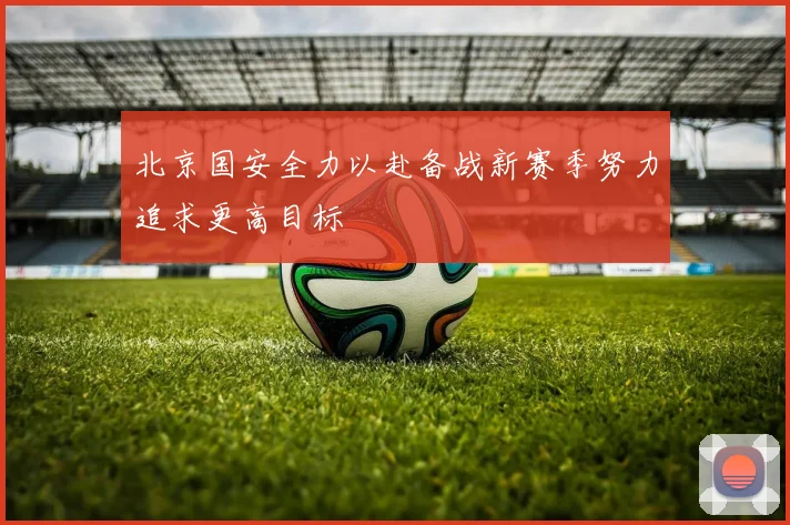 北京国安全力以赴备战新赛季努力追求更高目标