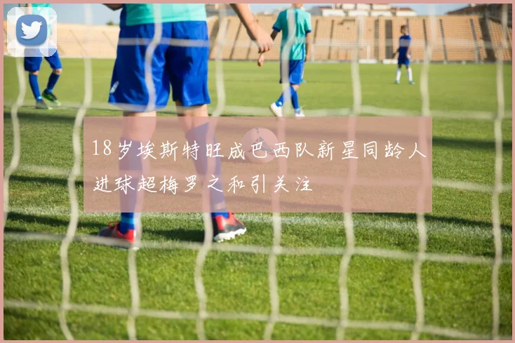 18岁埃斯特旺成巴西队新星同龄人进球超梅罗之和引关注