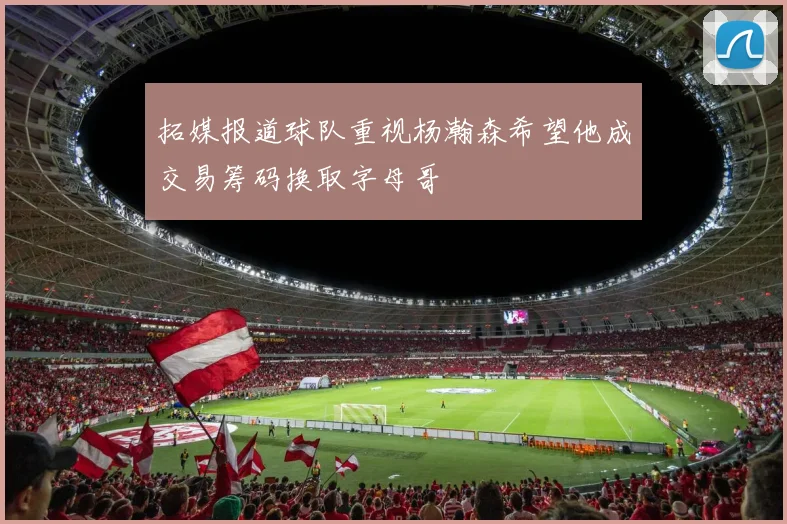 拓媒报道球队重视杨瀚森希望他成交易筹码换取字母哥