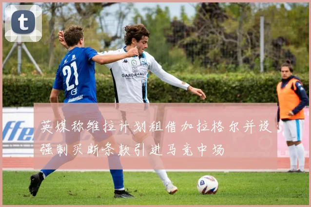 英媒称维拉计划租借加拉格尔并设强制买断条款引进马竞中场